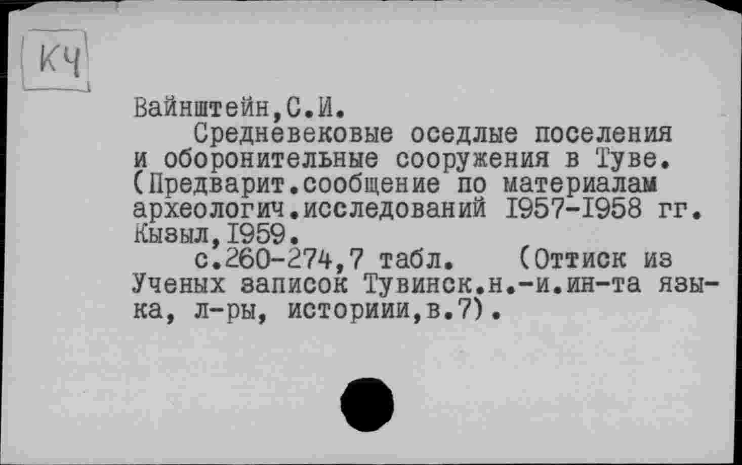 ﻿Вайнштейн,С.И.
Средневековые оседлые поселения и оборонительные сооружения в Туве. (Предварит.сообщение по материалам археология.исследований 1957-1958 гг. Кызыл,1959.
с.260-274,7 табл. (Оттиск из Ученых записок Тувинок.н.-и.ин-та языка, л-ры, историии,в.7).